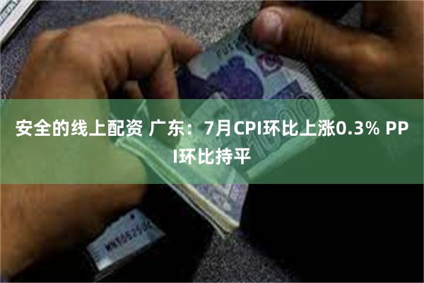 安全的线上配资 广东：7月CPI环比上涨0.3% PPI环比持平