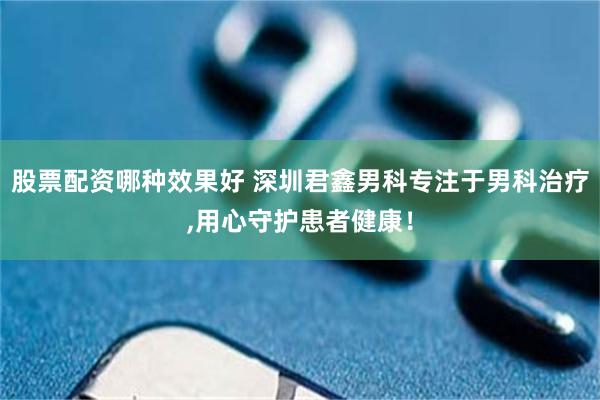 股票配资哪种效果好 深圳君鑫男科专注于男科治疗,用心守护患者健康！