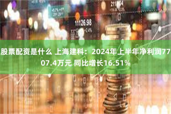 股票配资是什么 上海建科：2024年上半年净利润7707.4万元 同比增长16.51%