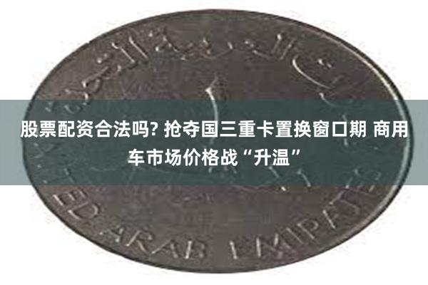 股票配资合法吗? 抢夺国三重卡置换窗口期 商用车市场价格战“升温”