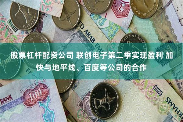 股票杠杆配资公司 联创电子第二季实现盈利 加快与地平线、百度等公司的合作