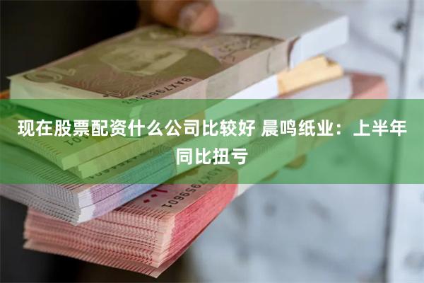 现在股票配资什么公司比较好 晨鸣纸业：上半年同比扭亏