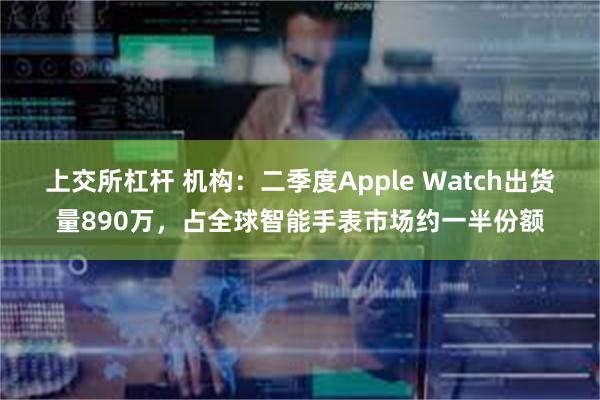 上交所杠杆 机构：二季度Apple Watch出货量890万，占全球智能手表市场约一半份额