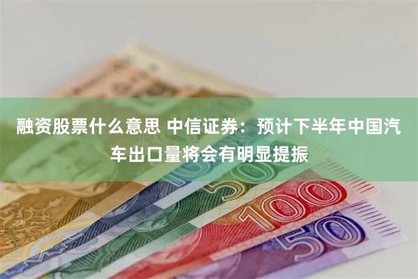 融资股票什么意思 中信证券：预计下半年中国汽车出口量将会有明显提振