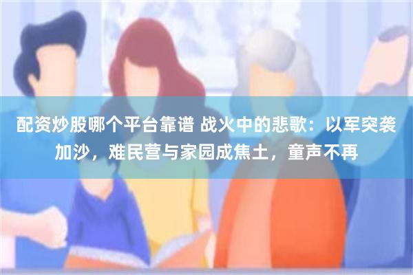 配资炒股哪个平台靠谱 战火中的悲歌：以军突袭加沙，难民营与家园成焦土，童声不再