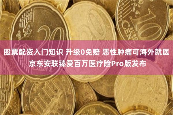 股票配资入门知识 升级0免赔 恶性肿瘤可海外就医 京东安联臻爱百万医疗险Pro版发布