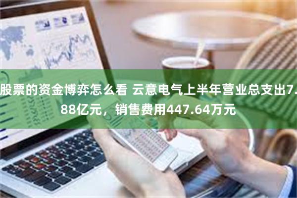 股票的资金博弈怎么看 云意电气上半年营业总支出7.88亿元，销售费用447.64万元