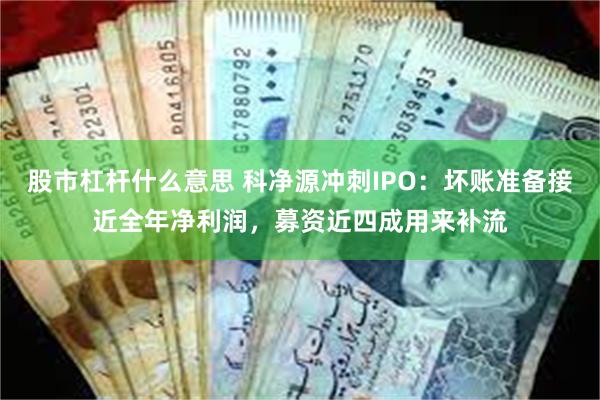 股市杠杆什么意思 科净源冲刺IPO：坏账准备接近全年净利润，募资近四成用来补流