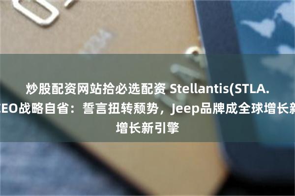 炒股配资网站拾必选配资 Stellantis(STLA.US) CEO战略自省：誓言扭转颓势，Jeep品牌成全球增长新引擎