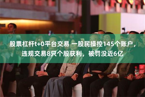 股票杠杆t+0平台交易 一股民操控145个账户，违规交易8只个股获利，被罚没近6亿