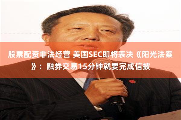 股票配资非法经营 美国SEC即将表决《阳光法案》：融券交易15分钟就要完成信披