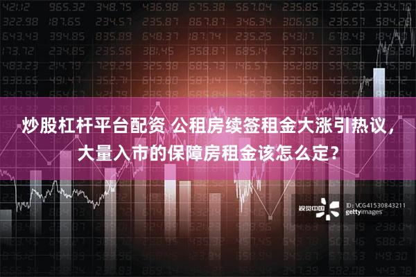 炒股杠杆平台配资 公租房续签租金大涨引热议，大量入市的保障房租金该怎么定？