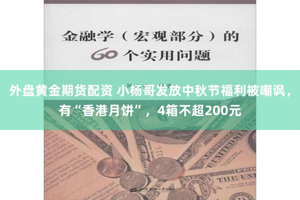 外盘黄金期货配资 小杨哥发放中秋节福利被嘲讽，有“香港月饼”，4箱不超200元