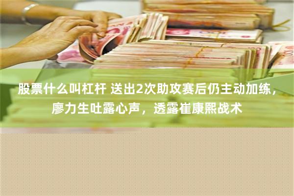 股票什么叫杠杆 送出2次助攻赛后仍主动加练，廖力生吐露心声，透露崔康熙战术