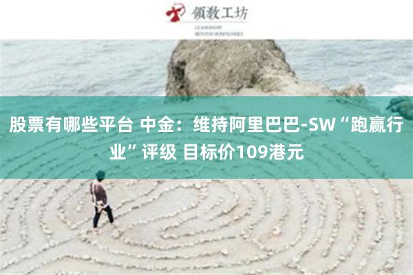 股票有哪些平台 中金：维持阿里巴巴-SW“跑赢行业”评级 目标价109港元