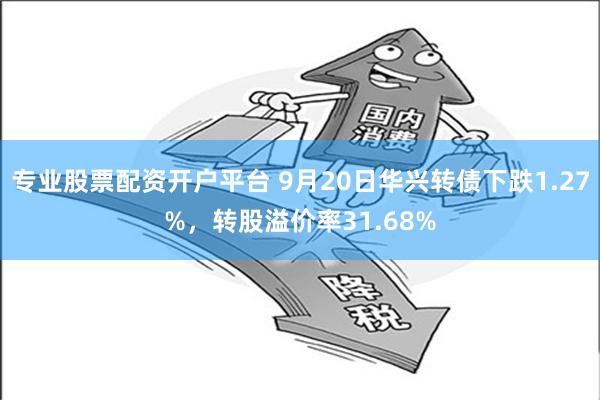 专业股票配资开户平台 9月20日华兴转债下跌1.27%，转股溢价率31.68%