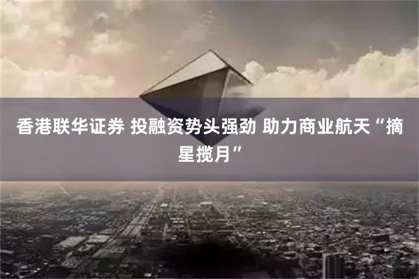 香港联华证券 投融资势头强劲 助力商业航天“摘星揽月”