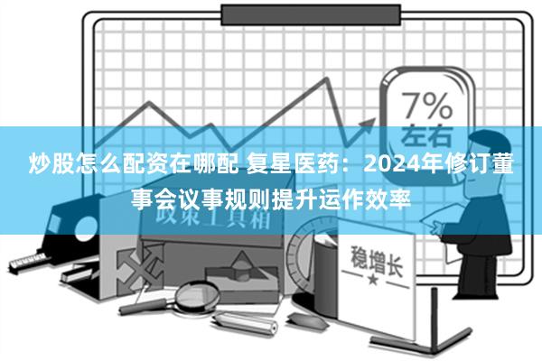 炒股怎么配资在哪配 复星医药：2024年修订董事会议事规则提升运作效率