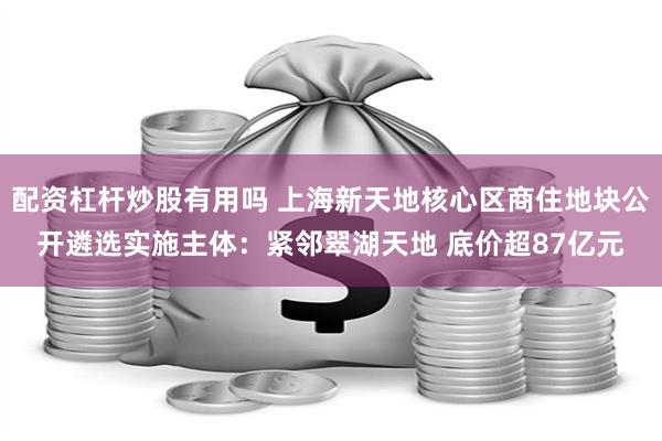 配资杠杆炒股有用吗 上海新天地核心区商住地块公开遴选实施主体：紧邻翠湖天地 底价超87亿元