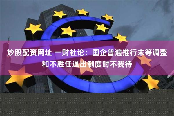 炒股配资网址 一财社论：国企普遍推行末等调整和不胜任退出制度时不我待