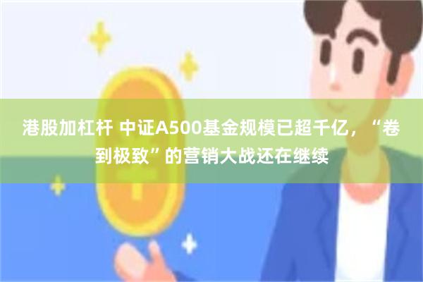 港股加杠杆 中证A500基金规模已超千亿，“卷到极致”的营销大战还在继续