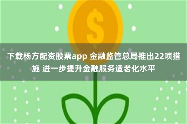 下载杨方配资股票app 金融监管总局推出22项措施 进一步提升金融服务适老化水平