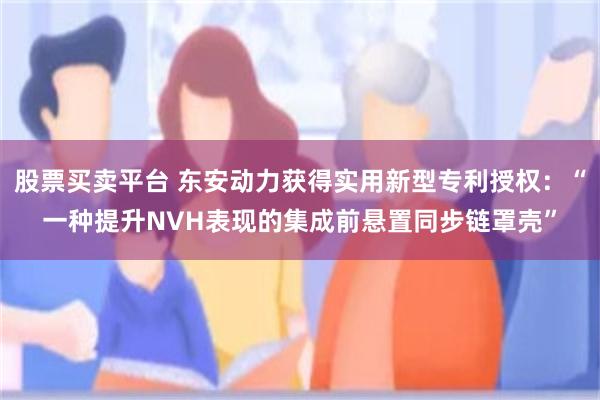 股票买卖平台 东安动力获得实用新型专利授权：“一种提升NVH表现的集成前悬置同步链罩壳”