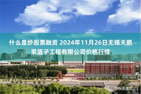 什么是炒股票融资 2024年11月26日无锡天鹏菜篮子工程有限公司价格行情