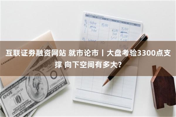 互联证劵融资网站 就市论市丨大盘考验3300点支撑 向下空间有多大？