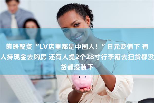 策略配资 “LV店里都是中国人！”日元贬值下 有中国人持现金去购房 还有人提2个28寸行李箱去扫货都没装下