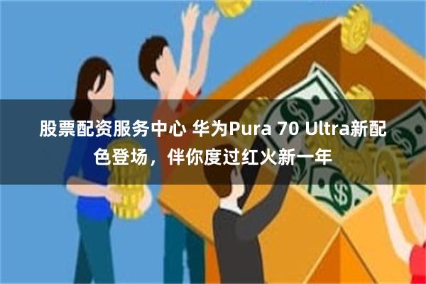 股票配资服务中心 华为Pura 70 Ultra新配色登场，伴你度过红火新一年