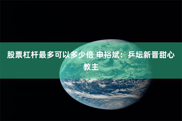 股票杠杆最多可以多少倍 申裕斌：乒坛新晋甜心教主