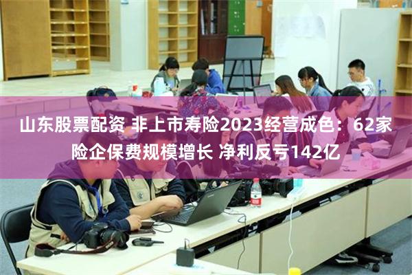 山东股票配资 非上市寿险2023经营成色：62家险企保费规模增长 净利反亏142亿