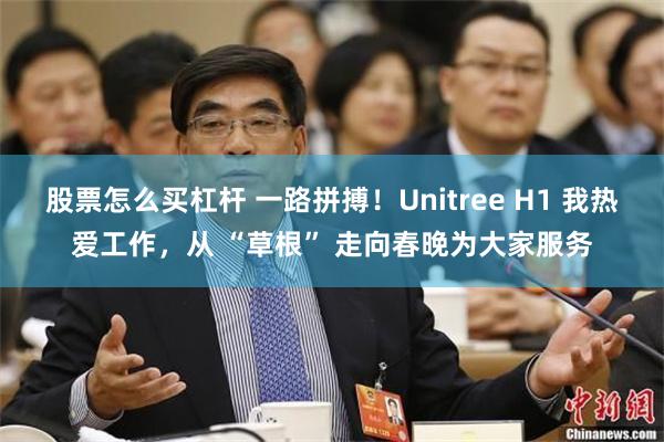 股票怎么买杠杆 一路拼搏！Unitree H1 我热爱工作，从 “草根” 走向春晚为大家服务