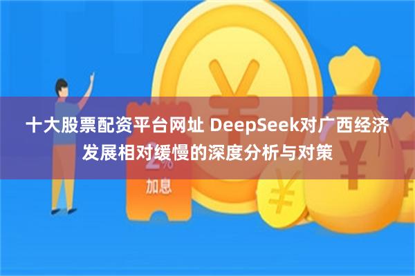 十大股票配资平台网址 DeepSeek对广西经济发展相对缓慢的深度分析与对策