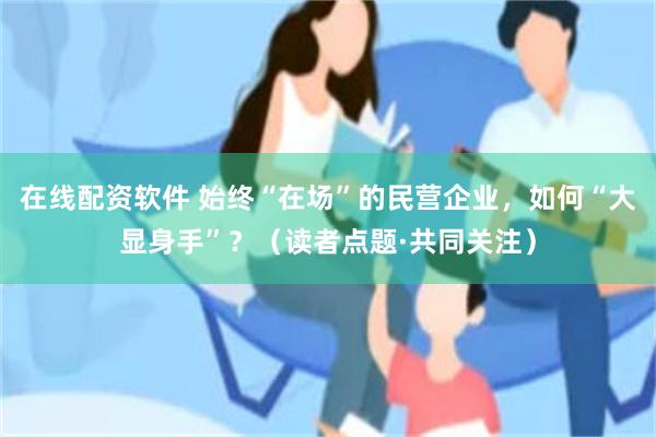 在线配资软件 始终“在场”的民营企业，如何“大显身手”？（读者点题·共同关注）